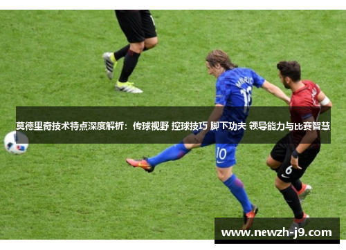 莫德里奇技术特点深度解析：传球视野 控球技巧 脚下功夫 领导能力与比赛智慧
