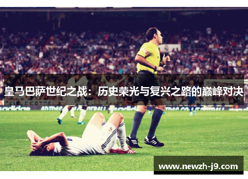 皇马巴萨世纪之战:历史荣光与复兴之路的巅峰对决 皇马巴萨世纪之战:历史荣光与复兴之路的巅峰对决