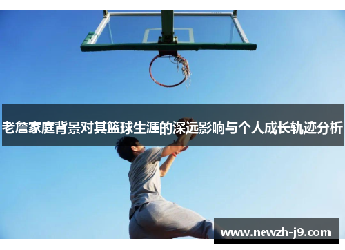 老詹家庭背景对其篮球生涯的深远影响与个人成长轨迹分析