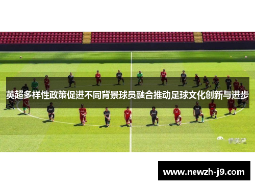 英超多样性政策促进不同背景球员融合推动足球文化创新与进步 英超多样性政策促进不同背景球员融合推动足球文化创新与进步