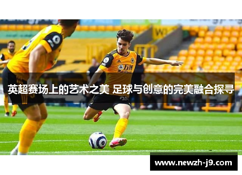 英超赛场上的艺术之美 足球与创意的完美融合探寻 英超赛场上的艺术之美 足球与创意的完美融合探寻