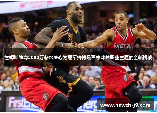 詹姆斯放弃5000万薪水决心为冠军拼搏是否意味着职业生涯的全新挑战