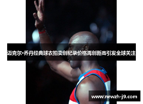 迈克尔·乔丹经典球衣拍卖创纪录价格再创新高引发全球关注 迈克尔·乔丹经典球衣拍卖创纪录价格再创新高引发全球关注