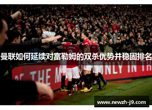 曼联如何延续对富勒姆的双杀优势并稳固排名