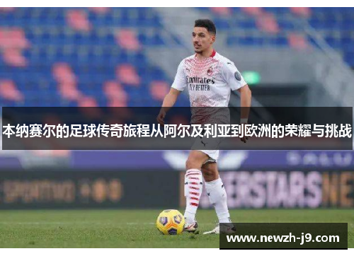 本纳赛尔的足球传奇旅程从阿尔及利亚到欧洲的荣耀与挑战