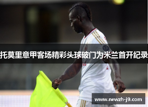 托莫里意甲客场精彩头球破门为米兰首开纪录